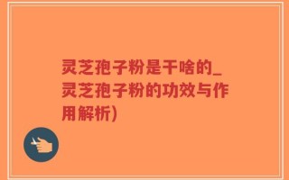 灵芝孢子粉是干啥的_灵芝孢子粉的功效与作用解析)