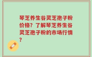 琴芝养生谷灵芝孢子粉价格？了解琴芝养生谷灵芝孢子粉的市场行情？
