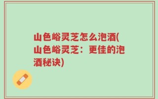 山色峪灵芝怎么泡酒(山色峪灵芝：更佳的泡酒秘诀)