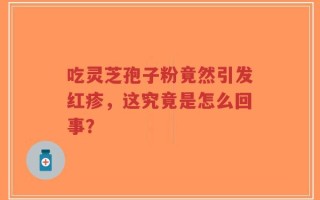 吃灵芝孢子粉竟然引发红疹，这究竟是怎么回事？