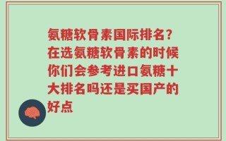 氨糖软骨素国际排名？在选氨糖软骨素的时候你们会参考进口氨糖十大排名吗还是买国产的好点