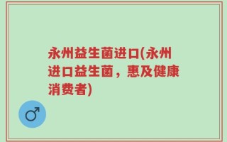 永州益生菌进口(永州进口益生菌，惠及健康消费者)