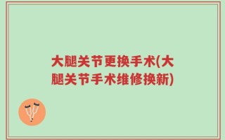 大腿关节更换手术(大腿关节手术维修换新)