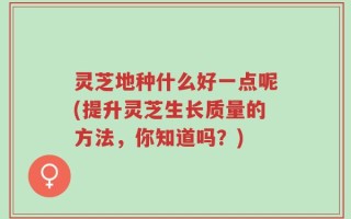 灵芝地种什么好一点呢(提升灵芝生长质量的方法，你知道吗？)