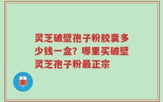 灵芝破壁孢子粉胶囊多少钱一盒？哪里买破壁灵芝孢子粉最正宗