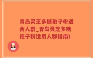 青岛灵芝多糖孢子粉适合人群_青岛灵芝多糖孢子粉适用人群指南)