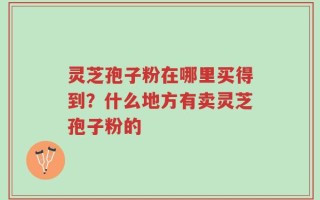 灵芝孢子粉在哪里买得到？什么地方有卖灵芝孢子粉的