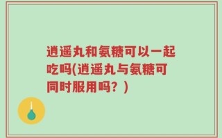 逍遥丸和氨糖可以一起吃吗(逍遥丸与氨糖可同时服用吗？)
