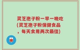 灵芝孢子粉一早一晚吃(灵芝孢子粉保健食品，每天食用两次最佳)