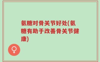 氨糖对骨关节好处(氨糖有助于改善骨关节健康)