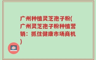 广州种植灵芝孢子粉(广州灵芝孢子粉种植营销：抓住健康市场商机)