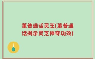 董普通话灵芝(董普通话揭示灵芝神奇功效)