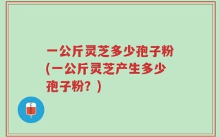 一公斤灵芝多少孢子粉(一公斤灵芝产生多少孢子粉？)