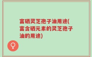 富硒灵芝孢子油用途(富含硒元素的灵芝孢子油的用途)