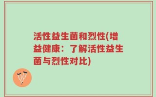 活性益生菌和烈性(增益健康：了解活性益生菌与烈性对比)