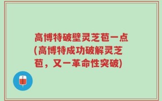高博特破壁灵芝苞一点(高博特成功破解灵芝苞，又一革命性突破)