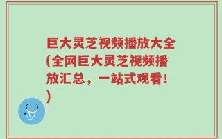 巨大灵芝视频播放大全(全网巨大灵芝视频播放汇总，一站式观看！)