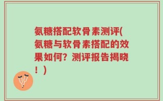 氨糖搭配软骨素测评(氨糖与软骨素搭配的效果如何？测评报告揭晓！)