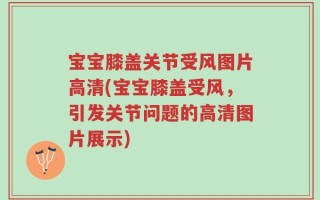 宝宝膝盖关节受风图片高清(宝宝膝盖受风，引发关节问题的高清图片展示)