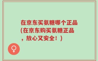 在京东买氨糖哪个正品(在京东购买氨糖正品，放心又安全！)