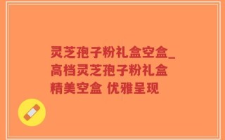 灵芝孢子粉礼盒空盒_高档灵芝孢子粉礼盒 精美空盒 优雅呈现