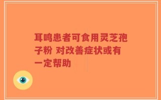 耳鸣患者可食用灵芝孢子粉 对改善症状或有一定帮助