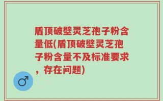 盾顶破壁灵芝孢子粉含量低(盾顶破壁灵芝孢子粉含量不及标准要求，存在问题)