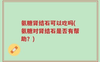氨糖肾结石可以吃吗(氨糖对肾结石是否有帮助？)