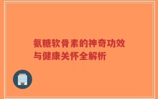 氨糖软骨素的神奇功效与健康关怀全解析