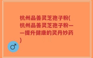 杭州品善灵芝孢子粉(杭州品善灵芝孢子粉——提升健康的灵丹妙药)