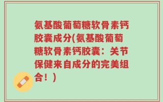 氨基酸葡萄糖软骨素钙胶囊成分(氨基酸葡萄糖软骨素钙胶囊：关节保健来自成分的完美组合！)