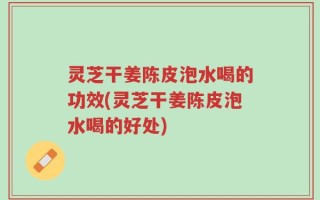 灵芝干姜陈皮泡水喝的功效(灵芝干姜陈皮泡水喝的好处)