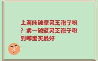 上海纯破壁灵芝孢子粉？紫一破壁灵芝孢子粉到哪里买最好