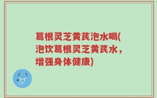 葛根灵芝黄芪泡水喝(泡饮葛根灵芝黄芪水，增强身体健康)