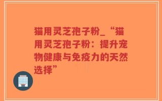 猫用灵芝孢子粉_“猫用灵芝孢子粉：提升宠物健康与免疫力的天然选择”