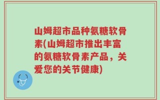 山姆超市品种氨糖软骨素(山姆超市推出丰富的氨糖软骨素产品，关爱您的关节健康)