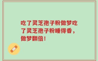 吃了灵芝孢子粉做梦吃了灵芝孢子粉睡得香，做梦翻倍！