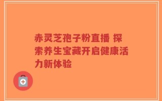 赤灵芝孢子粉直播 探索养生宝藏开启健康活力新体验