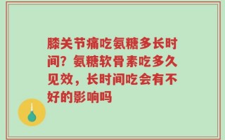 膝关节痛吃氨糖多长时间？氨糖软骨素吃多久见效，长时间吃会有不好的影响吗