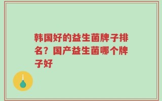韩国好的益生菌牌子排名？国产益生菌哪个牌子好