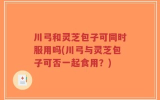 川弓和灵芝包子可同时服用吗(川弓与灵芝包子可否一起食用？)