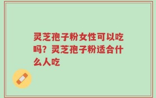 灵芝孢子粉女性可以吃吗？灵芝孢子粉适合什么人吃