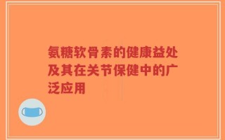 氨糖软骨素的健康益处及其在关节保健中的广泛应用