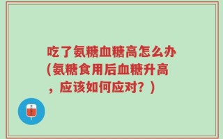吃了氨糖血糖高怎么办(氨糖食用后血糖升高，应该如何应对？)