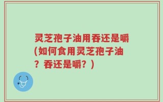 灵芝孢子油用吞还是嚼(如何食用灵芝孢子油？吞还是嚼？)