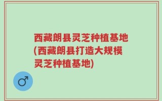 西藏朗县灵芝种植基地(西藏朗县打造大规模灵芝种植基地)