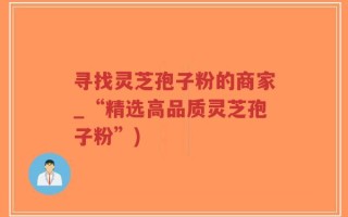 寻找灵芝孢子粉的商家_“精选高品质灵芝孢子粉”)