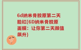 6d纳米骨胶原第二天脸红(6D纳米骨胶原面膜：让你第二天颜值飙升)