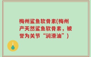 梅州鲨鱼软骨素(梅州产天然鲨鱼软骨素，被誉为关节“润滑油”)