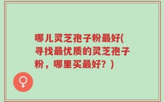 哪儿灵芝孢子粉最好(寻找最优质的灵芝孢子粉，哪里买最好？)